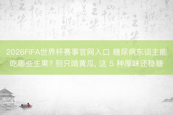 2026FIFA世界杯赛事官网入口 糖尿病东谈主能吃哪些生果? 别只啃黄瓜， 这 5 种厚味还稳糖